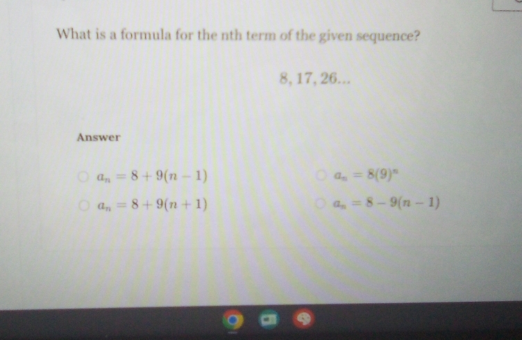 What is a formula for the nth term of the given sequence?
8, 17, 26...
Answer
a_n=8+9(n-1)
a_n=8(9)^n
a_n=8+9(n+1)
a_n=8-9(n-1)