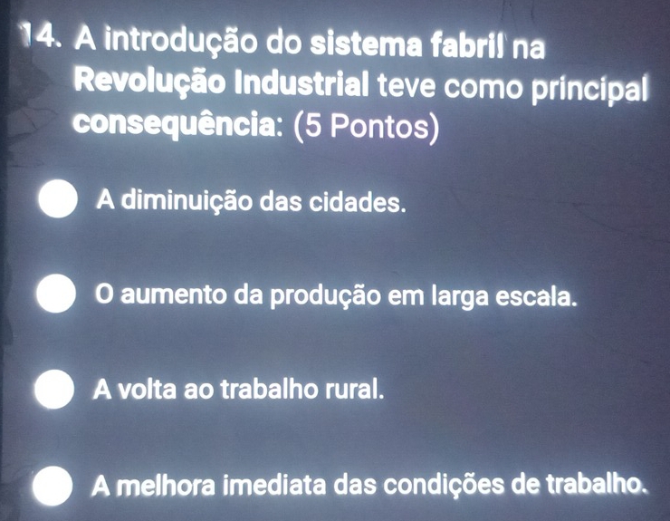 A introdução do sistema fabril na
Revolução Industrial teve como principal
consequência: (5 Pontos)
A diminuição das cidades.
O aumento da produção em larga escala.
A volta ao trabalho rural.
A melhora imediata das condições de trabalho.