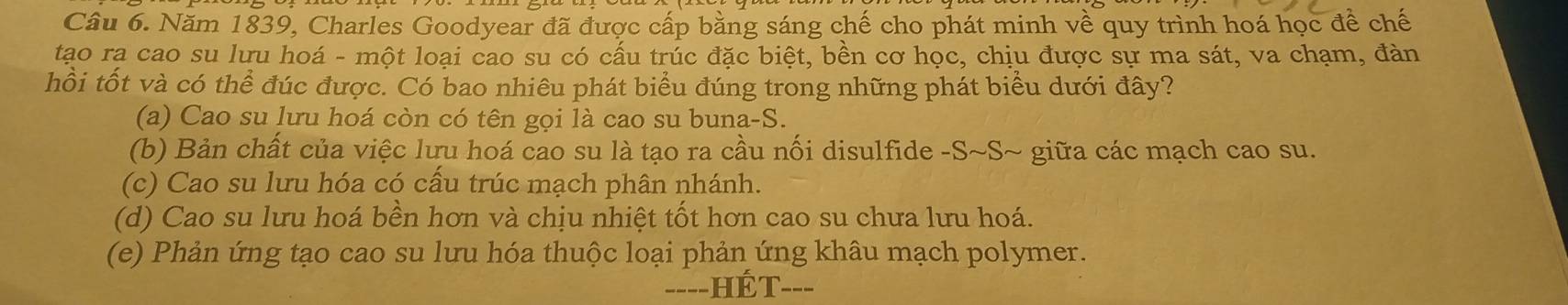 Năm 1839, Charles Goodyear đã được cấp bằng sáng chế cho phát minh về quy trình hoá học để chế
tạo rạ cao su lưu hoá - một loại cao su có cấu trúc đặc biệt, bền cơ học, chịu được sự ma sát, va chạm, đàn
hồi tốt và có thể đúc được. Có bao nhiêu phát biểu đúng trong những phát biểu dưới đây?
(a) Cao su lưu hoá còn có tên gọi là cao su buna-S.
(b) Bản chất của việc lưu hoá cao su là tạo ra cầu nối disulfide -S~S~ giữa các mạch cao su.
(c) Cao su lưu hóa có cấu trúc mạch phân nhánh.
(d) Cao su lưu hoá bền hơn và chịu nhiệt tốt hơn cao su chưa lưu hoá.
(e) Phản ứng tạo cao su lưu hóa thuộc loại phản ứng khâu mạch polymer.
=---HÉT---