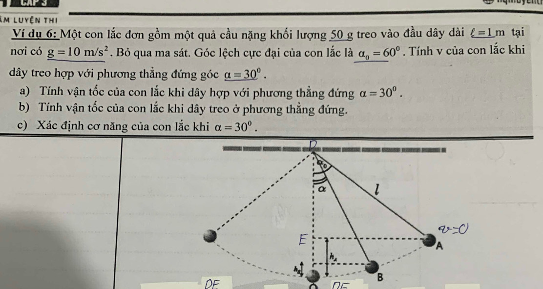 im luyện thi 
Ví dụ 6: Một con lắc đơn gồm một quả cầu nặng khối lượng 50 g treo vào đầu dây dài _ ell =1m tại 
nơi có g=10m/s^2. Bỏ qua ma sát. Góc lệch cực đại của con lắc là alpha _0=60°. Tính v của con lắc khi 
dây treo hợp với phương thẳng đứng góc _ (alpha =30)^0. 
a) Tính vận tốc của con lắc khi dây hợp với phương thẳng đứng alpha =30^0. 
b) Tính vận tốc của con lắc khi dây treo ở phương thẳng đứng. 
c) Xác định cơ năng của con lắc khi alpha =30^0.