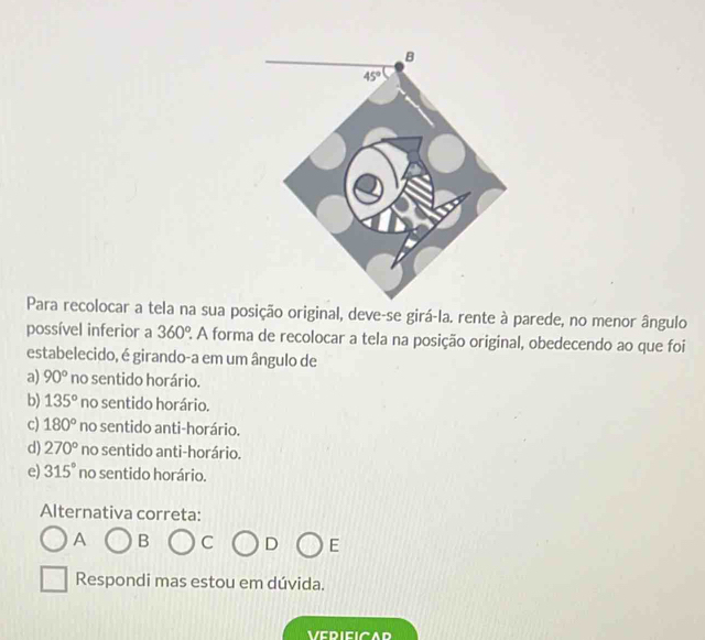 Para recolocar a tela na sua posição original, deve-se girá-la. rente à parede, no menor ângulo
possível inferior a 360° 2 A forma de recolocar a tela na posição original, obedecendo ao que foi
estabelecido, é girando-a em um ângulo de
a) 90° no sentido horário.
b) 135° no sentido horário.
c) 180° no sentido anti-horário.
d) 270° no sentido anti-horário.
e) 315° no sentido horário.
Alternativa correta:
A B C D E
Respondi mas estou em dúvida.
VERIEICAD