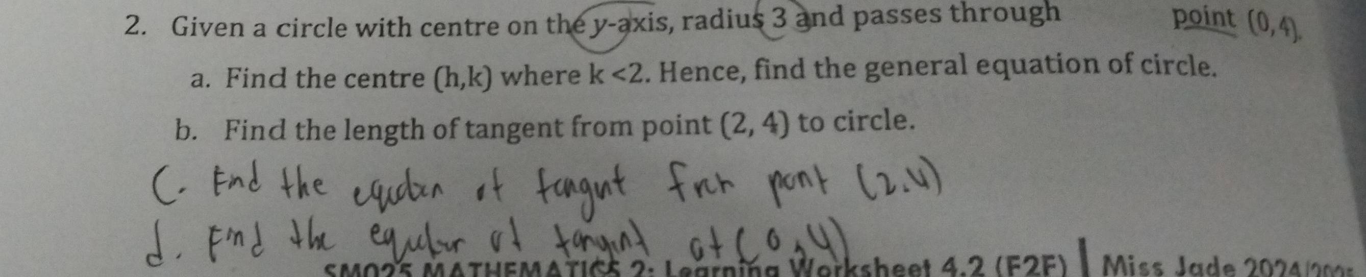 Given a circle with centre on the y-axis s, radius 3 and passes through point (0,4). 
a. Find the centre (h,k) where k<2</tex> . Hence, find the general equation of circle. 
b. Find the length of tangent from point (2,4) to circle. 
MATIG5 2: Leärning Worksheet 4.2 (F2F) | Miss Jade 202 4 0
