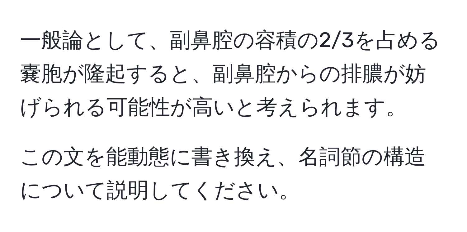 一般論として、副鼻腔の容積の2/3を占める嚢胞が隆起すると、副鼻腔からの排膿が妨げられる可能性が高いと考えられます。  

この文を能動態に書き換え、名詞節の構造について説明してください。