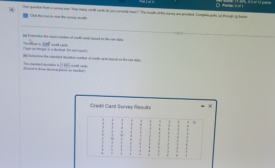 Pert 2 of 11 Points: 0 of 1 scare: 77.48%, 9.3 of 12 paints 
One question from a surrey was "How many credil cards do you currently have?" The results of the survy are provided. Complete parts (4) through (g) below 
Click the ican to view the surver reselts 
(a) Determine the mean number of cred it cards based on the row data 
The mean is 309°
(Type an integer or a decimal. Do not round) credit cards. 
[b] Determine the standard deviation number of cresit cards based on the raw data. 
The standard deviation is [1.905 ] credit cards. 
(Round to three decimal placas as needed ) 
Credit Card Survey Results 
×
3 2 2 3 5 1 3 5 .1
, + 3 a 3 4 2 ,> 4
3 B 1 2 ] 4 5 3 2
2 2 2 2 2 4 2 , 3
5 2 10 4 1 2 J 4 2
2 4 2 3 2 1
3 3 2 5 2 9 2 3 6
: 2 2 2 1 4 3 3 2 2
4 ] 1 1 4 3 3 1 ↑
6 1 3 3 2 1 2 4 1