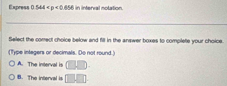 Express 0.544 in interval notation.
_
Select the correct choice below and fill in the answer boxes to complete your choice.
(Type integers or decimals. Do not round.)
A. The interval is (□ ,□ ).
B. The interval is □ .□.