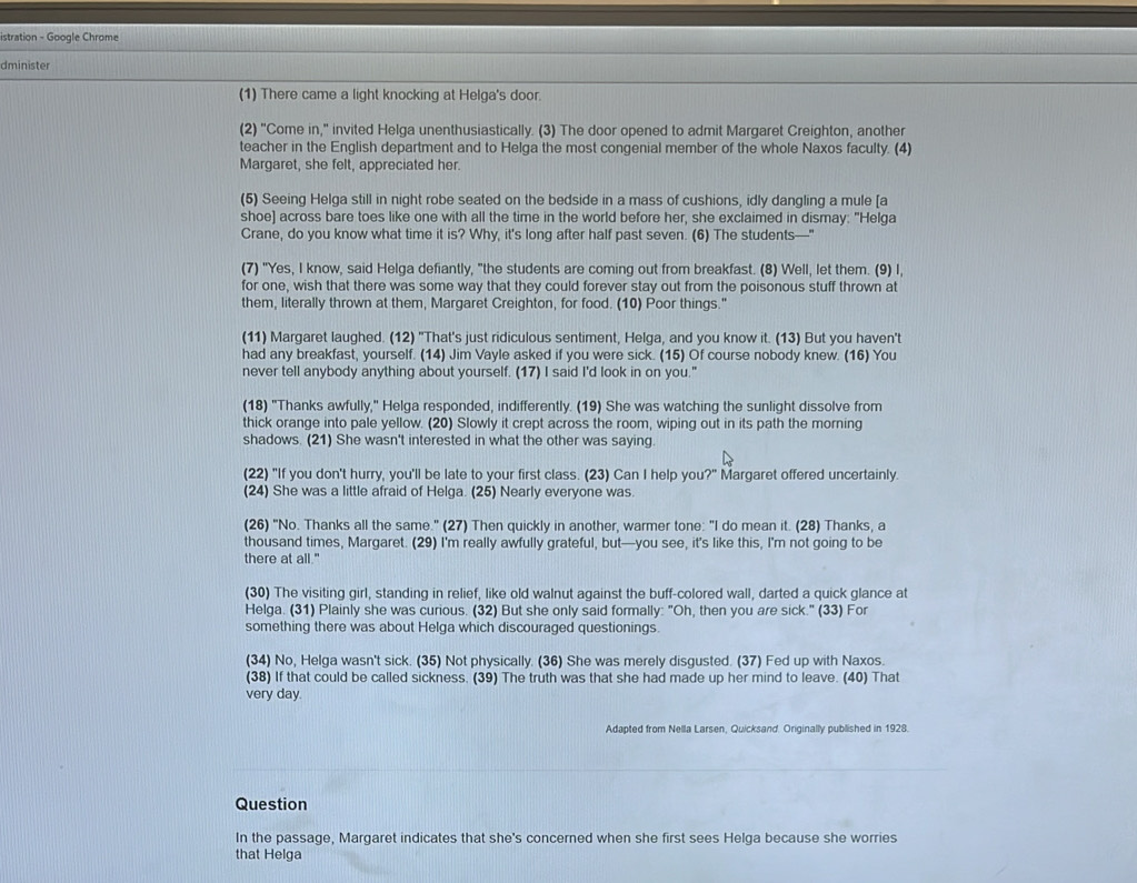 istration - Google Chrome
dminister
(1) There came a light knocking at Helga's door.
(2) "Come in," invited Helga unenthusiastically. (3) The door opened to admit Margaret Creighton, another
teacher in the English department and to Helga the most congenial member of the whole Naxos faculty. (4)
Margaret, she felt, appreciated her.
(5) Seeing Helga still in night robe seated on the bedside in a mass of cushions, idly dangling a mule [a
shoe] across bare toes like one with all the time in the world before her, she exclaimed in dismay: "Helga
Crane, do you know what time it is? Why, it's long after half past seven. (6) The students—"
(7) "Yes, I know, said Helga defiantly, "the students are coming out from breakfast. (8) Well, let them. (9) I,
for one, wish that there was some way that they could forever stay out from the poisonous stuff thrown at
them, literally thrown at them, Margaret Creighton, for food. (10) Poor things."
(11) Margaret laughed. (12) "That's just ridiculous sentiment, Helga, and you know it. (13) But you haven't
had any breakfast, yourself. (14) Jim Vayle asked if you were sick. (15) Of course nobody knew. (16) You
never tell anybody anything about yourself. (17) I said I'd look in on you."
(18) "Thanks awfully," Helga responded, indifferently. (19) She was watching the sunlight dissolve from
thick orange into pale yellow. (20) Slowly it crept across the room, wiping out in its path the morning
shadows. (21) She wasn't interested in what the other was saying
(22) "If you don't hurry, you'll be late to your first class. (23) Can I help you?" Margaret offered uncertainly.
(24) She was a little afraid of Helga. (25) Nearly everyone was.
(26) "No. Thanks all the same." (27) Then quickly in another, warmer tone: "I do mean it. (28) Thanks, a
thousand times, Margaret. (29) I'm really awfully grateful, but—you see, it's like this, I'm not going to be
there at all."
(30) The visiting girl, standing in relief, like old walnut against the buff-colored wall, darted a quick glance at
Helga. (31) Plainly she was curious. (32) But she only said formally: "Oh, then you are sick." (33) For
something there was about Helga which discouraged questionings
(34) No, Helga wasn't sick. (35) Not physically. (36) She was merely disgusted. (37) Fed up with Naxos.
(38) If that could be called sickness. (39) The truth was that she had made up her mind to leave. (40) That
very day.
Adapted from Nella Larsen, Quicksand. Originally published in 1928.
Question
In the passage, Margaret indicates that she's concerned when she first sees Helga because she worries
that Helga
