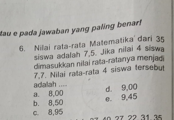 tau e pada jawaban yang paling benar!
6. Nilai rata-rata Matematika dari 35
siswa adalah 7,5. Jika nilai 4 siswa
dimasukkan nilai rata-ratanya menjadi
7,7. Nilai rata-rata 4 siswa tersebut
adalah ....
a. 8,00 d. 9,00
e. 9,45
b. 8,50
c. 8,95
27 40 27 22 31 35