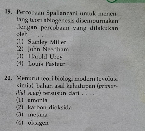 Percobaan Spallanzani untuk menen-
tang teori abiogenesis disempurnakan
dengan percobaan yang dilakukan
oleh .. . .
(1) Stanley Miller
(2) John Needham
(3) Harold Urey
(4) Louis Pasteur
20. Menurut teori biologi modern (evolusi
kimia), bahan asal kehidupan (primor-
dial soup) tersusun dari . . . .
(1) amonia
(2) karbon dioksida
(3) metana
(4) oksigen