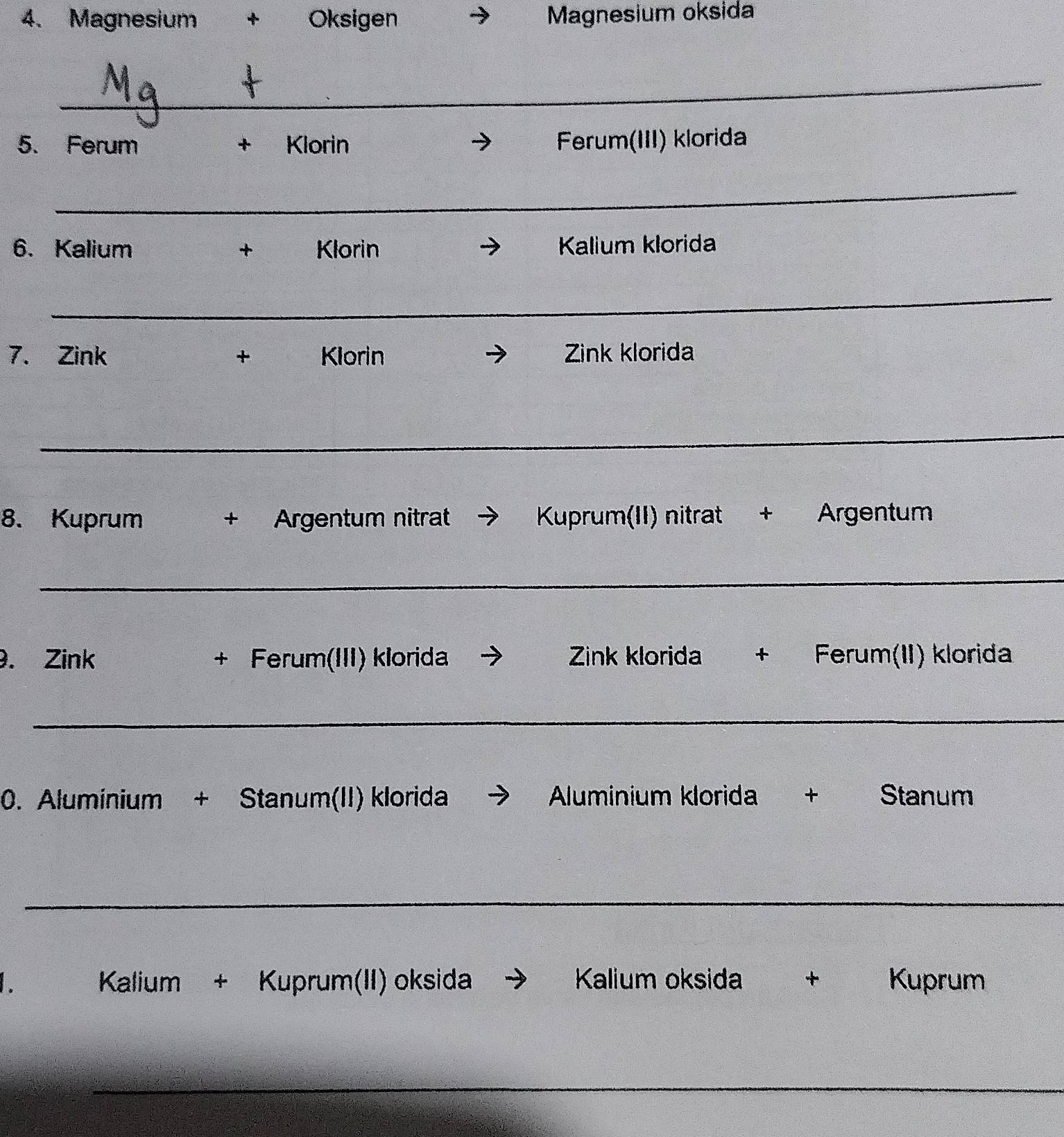 Magnesium + Oksigen Magnesium oksida 
_ 
5. Ferum + Klorin Ferum(III) klorida 
_ 
6. Kalium + Klorin Kalium klorida 
_ 
7. Zink + Klorin Zink klorida 
_ 
8. Kuprum + Argentum nitrat → Kuprum(II) nitrat + Argentum 
_ 
. Zink + Ferum(III) klorida → Zink klorida + Ferum(II) klorida 
_ 
0. Aluminium + Stanum(II) klorida → Aluminium klorida + Stanum 
_ 
Kalium + Kuprum(II) oksida → Kalium oksida + Kuprum 
_