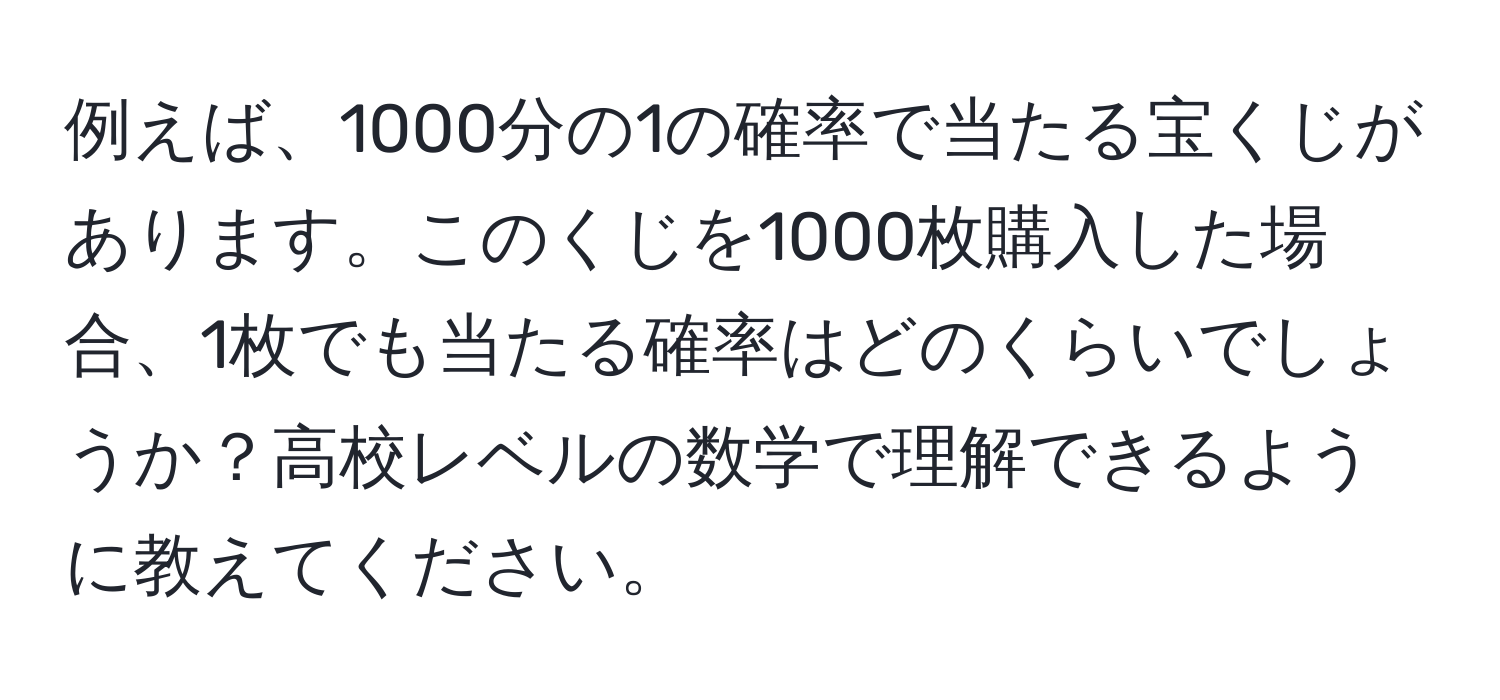 例えば、1000分の1の確率で当たる宝くじがあります。このくじを1000枚購入した場合、1枚でも当たる確率はどのくらいでしょうか？高校レベルの数学で理解できるように教えてください。