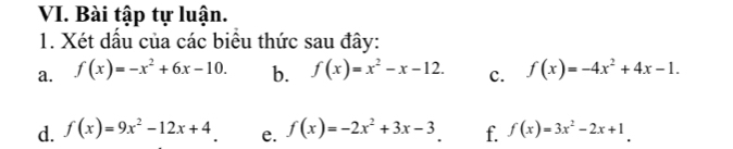 Bài tập tự luận. 
1. Xét dầu của các biểu thức sau đây: 
a. f(x)=-x^2+6x-10. b. f(x)=x^2-x-12. c. f(x)=-4x^2+4x-1. 
d. f(x)=9x^2-12x+4 e. f(x)=-2x^2+3x-3 f. f(x)=3x^2-2x+1