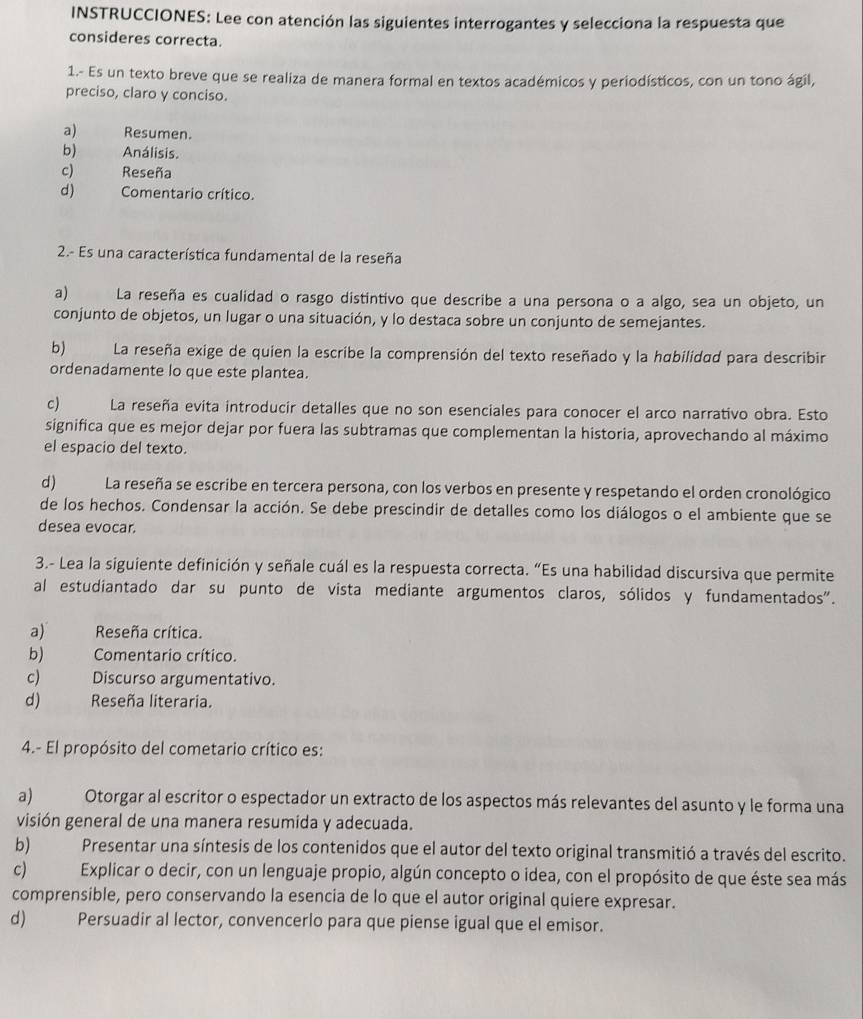 INSTRUCCIONES: Lee con atención las siguientes interrogantes y selecciona la respuesta que
consideres correcta.
1.- Es un texto breve que se realiza de manera formal en textos académicos y periodísticos, con un tono ágil,
preciso, claro y conciso.
a) Resumen.
b) Análisis.
c) Reseña
d)  Comentario crítico.
2.- Es una característica fundamental de la reseña
a)     La reseña es cualidad o rasgo distintivo que describe a una persona o a algo, sea un objeto, un
conjunto de objetos, un lugar o una situación, y lo destaca sobre un conjunto de semejantes.
b)      La reseña exige de quien la escribe la comprensión del texto reseñado y la habilidad para describin
ordenadamente lo que este plantea.
c) La reseña evita introducir detalles que no son esenciales para conocer el arco narrativo obra. Esto
significa que es mejor dejar por fuera las subtramas que complementan la historia, aprovechando al máximo
el espacio del texto.
d) La reseña se escribe en tercera persona, con los verbos en presente y respetando el orden cronológico
de los hechos. Condensar la acción. Se debe prescindir de detalles como los diálogos o el ambiente que se
desea evocar.
3.- Lea la siguiente definición y señale cuál es la respuesta correcta. “Es una habilidad discursiva que permite
al estudiantado dar su punto de vista mediante argumentos claros, sólidos y fundamentados".
a)      Reseña crítica.
b) Comentario crítico.
c) Discurso argumentativo.
d)     Reseña literaria.
4.- El propósito del cometario crítico es:
a) Otorgar al escritor o espectador un extracto de los aspectos más relevantes del asunto y le forma una
visión general de una manera resumida y adecuada.
b) Presentar una síntesis de los contenidos que el autor del texto original transmitió a través del escrito.
c) Explicar o decir, con un lenguaje propio, algún concepto o idea, con el propósito de que éste sea más
comprensible, pero conservando la esencia de lo que el autor original quiere expresar.
d) Persuadir al lector, convencerlo para que piense igual que el emisor.