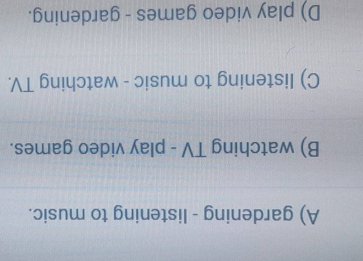 A) gardening - listening to music.
B) watching TV - play video games.
C) listening to music - watching TV.
D) play video games - gardening.