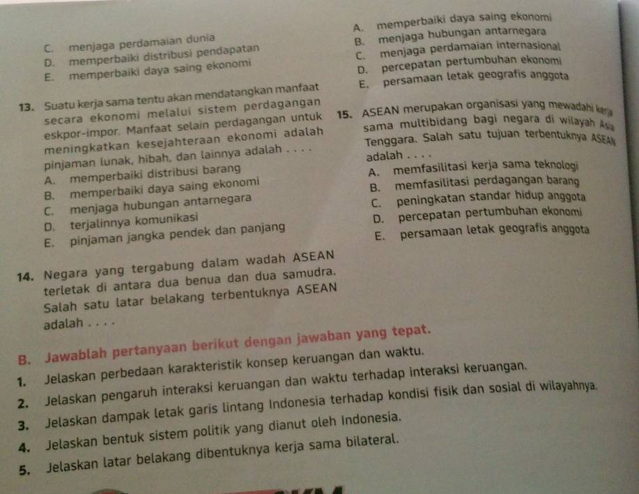 C. menjaga perdamaian dunia A. memperbaiki daya saing ekonomi
D. memperbaiki distribusi pendapatan B. menjaga hubungan antarnegara
E. memperbaiki daya saing ekonomi C. menjaga perdamaian internasional
D. percepatan pertumbuhan ekonomi
13. Suatu kerja sama tentu akan mendatangkan manfaat E. persamaan letak geografis anggota
secara ekonomi melaluí sistem perdagangan
eskpor-impor. Manfaat selain perdagangan untuk 15. ASEAN merupakan organisasi yang mewadahi lv
sama multibidang bagi negara di wilayah a
Tenggara. Salah satu tujuan terbentuknya ASEAN
meningkatkan kesejahteraan ekonomi adalah
adalah . . . .
pinjaman lunak, hibah, dan lainnya adalah . . . .
A. memperbaiki distribusi barang A. memfasilitasi kerja sama teknologi
B. memperbaiki daya saing ekonomi B. memfasilitasi perdagangan barang
C. menjaga hubungan antarnegara C. peningkatan standar hidup anggota
D. terjalinnya komunikasi D. percepatan pertumbuhan ekonomi
E. pinjaman jangka pendek dan panjang E. persamaan letak geografis anggota
14, Negara yang tergabung dalam wadah ASEAN
terletak di antara dua benua dan dua samudra.
Salah satu latar belakang terbentuknya ASEAN
adalah . . . .
B. Jawablah pertanyaan berikut dengan jawaban yang tepat.
1. Jelaskan perbedaan karakteristik konsep keruangan dan waktu.
2. Jelaskan pengaruh interaksi keruangan dan waktu terhadap interaksi keruangan.
3. Jelaskan dampak letak garis lintang Indonesia terhadap kondisi fisik dan sosial di wilayahnya.
4. Jelaskan bentuk sistem politik yang dianut oleh Indonesia.
5. Jelaskan latar belakang dibentuknya kerja sama bilateral.