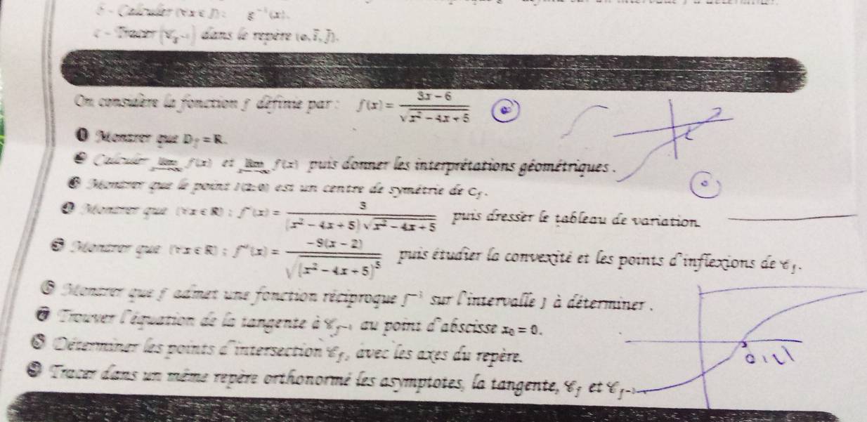 Calculer o x= f)=g^(-1)(x).
( - 2x+27= (V_3-1) dans le repère (o,I, J). 


On considère la fonction 5 définie par : f(x)= (3x-6)/sqrt(x^2-4x+5) 
O Monzrer que D_y=R. 
Calculo Ja f(x) et lm f(x) puis donner les interprétations géométriques . 
O Méontrer que le point 1 (2:0) est un centre de symétrie de C_f. 
O Montrer que (xx∈ R):f'(x)= 3/(x^2-4x+5)sqrt(x^2-4x+5)  puis dresser le tableau de variation. 
O Montror que (csc R):f'(x)=frac -9(x-2)sqrt((x^2-4x+5)^5) puis étudier la convexité et les points d'inflexions de 6f. 
O Monzrer que f admet une fonction réciproque f^(-1) sur l'intervalle ) à 
@ Trouver l'équation de la tangente à Xy -1 au point d'abscisse x_0=0. 
* Déterminer les points d'intersection «f, avec les axes du repère. 
O Tracer dans un même repère orthonormé les asymptotes, la tangente,