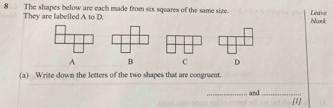 The shapes below are each made from six squares of the same size. Leave
They are labelled A to D.
blank
A B C D
(a) Write down the letters of the two shapes that are congruent.
_and_
[1]