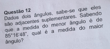 Dados dois ângulos, sabe-se que eles 
são adjacentes suplementares. Sabendo 
que a medida do menor ângulo é de
85°16'48 ", qual é a medida do maior 
ângulo?