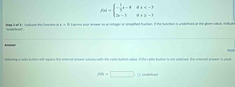 f(x)=beginarrayl - 1/3 x-8 2x-3endarray. beginarrayr ifx
Step 2 of 3 : Evaluate this function at x=0. Express your answer as an integer or simplified fraction. If the function is undefined at the given value, indicate
''Undefined''.
Answer
Keyb
Selecting a radio button will replace the entered answer value(s) with the radio button value. If the radio button is not selected, the entered answer is used.
f(0)=□. ○ Undefined