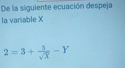 De la siguiente ecuación despeja 
la variable X
2=3+ 5/sqrt(X) -Y