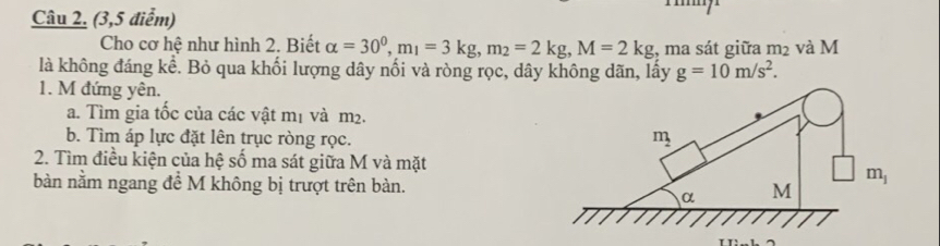 (3,5 điểm)
Cho cơ hệ như hình 2. Biết alpha =30^0,m_1=3kg,m_2=2kg,M=2kg :, ma sát giữa m_2 và M
là không đáng kể. Bỏ qua khối lượng dây nối và ròng rọc, dây không dãn, lấy g=10m/s^2.
1. M đứng yên.
a. Tìm gia tốc của các vật mị và m².
b. Tìm áp lực đặt lên trục ròng rọc. 
2. Tìm điều kiện của hệ số ma sát giữa M và mặt
bàn nằm ngang đề M không bị trượt trên bàn.
TT: