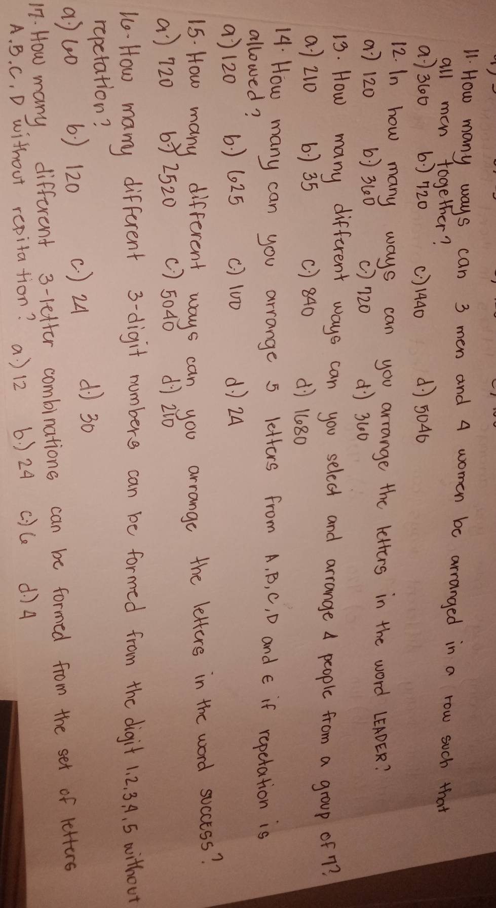 How many ways can 3 men and 4 women be arranged in a row such that
all man together?
a) 360 6: 720 () 1440 d5046
12. In how many ways can you arrange the letters in the word LEADER?
a] 120 6 ) 360 () 720 d) 300
13. How many different ways can you select and arrange A people from a group of 7?
a) 210 6) 35 () 840
dì 1080
14. How many can you arrange 5 letters from A. B, C, D and E if repetation is
allowed?
() 120 6. ) 6025 () 10D d 24
15. How many different ways can you arrange the letters in the word soccess?
a) 720 67 2520 ( ) 5040 dì 2:0
uo- How many different 3 -digit numbers can be formed from the digit 1. 2. 3. A. 5 aithoot
repetation?
a) 40
6 ) 120 ( ) 24
d) 30
17. How many different 3 -letter combinations can be formed from the set of letters
A. B. C, D without repitation? a ) 12 6 ) 24 c) ce d74