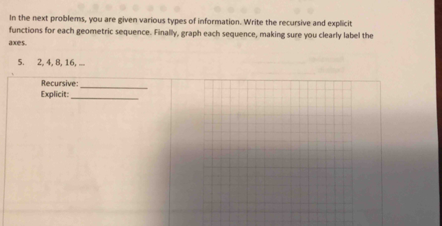 In the next problems, you are given various types of information. Write the recursive and explicit 
functions for each geometric sequence. Finally, graph each sequence, making sure you clearly label the 
axes.
5. 2, 4, 8, 16, ... 
Recursive: 
_ 
Explicit:_