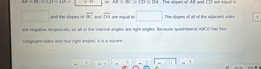 AB=BC=CD=DA= sqrt(44) , so AB≌ BC≌ CD≌ DA. The slopes of AB and CD are equal to 
□ and the slopes of overline BC and overline DA are equal to □ The slopes of all of the adjacent sides
are negative reciprocals, so all of the internal angles are right angles. Because quadrilateral ABCD has four 
congruent sides and four right angles, it is a square.
4
5 .. 5 4
Oct 24