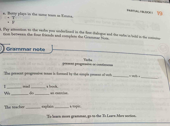 PARTIAL/BLOCK I 19 
e. Betty plays in the same team as Emma. 
· T 
• F 
3. Pay attention to the verbs you underlined in the first dialogue and the verbs in bold in the conversa- 
tion between the four friends and complete the Grammar Note. 
Grammar note 
Verbs 
present progressive or continuous 
The present progressive tense is formed by the simple present of verb_ + verb +_ . 
I _read _a book. 
We _do _an exercise. 
The teacher_ explain _a topic. 
To learn more grammar, go to the To Learn Møre section. 
_