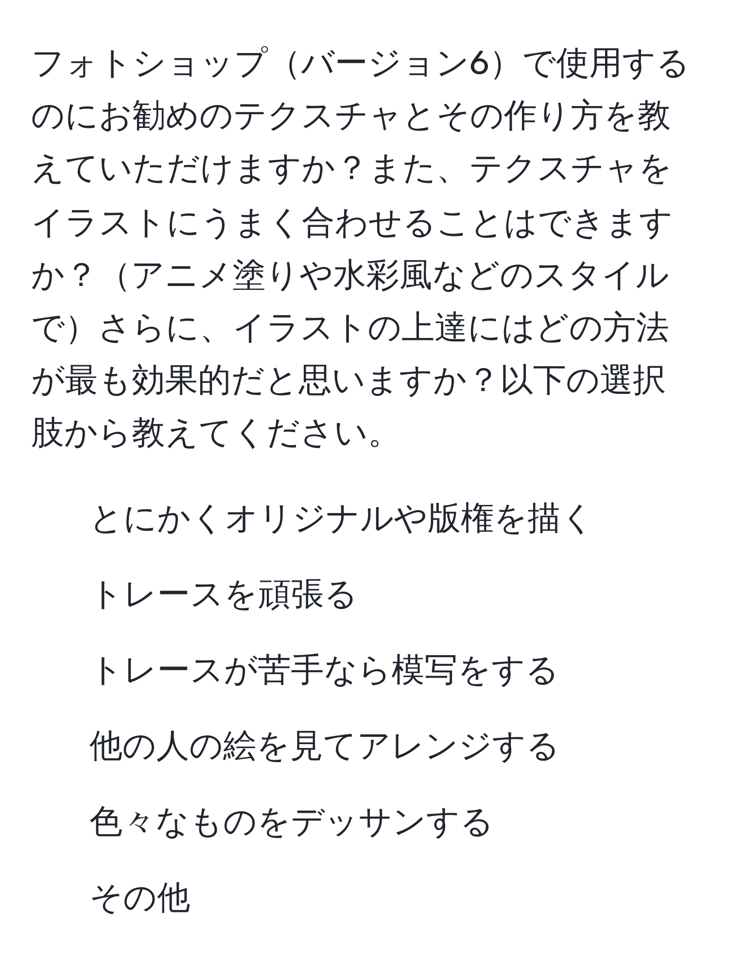 フォトショップバージョン6で使用するのにお勧めのテクスチャとその作り方を教えていただけますか？また、テクスチャをイラストにうまく合わせることはできますか？アニメ塗りや水彩風などのスタイルでさらに、イラストの上達にはどの方法が最も効果的だと思いますか？以下の選択肢から教えてください。
1. とにかくオリジナルや版権を描く
2. トレースを頑張る
3. トレースが苦手なら模写をする
4. 他の人の絵を見てアレンジする
5. 色々なものをデッサンする
6. その他