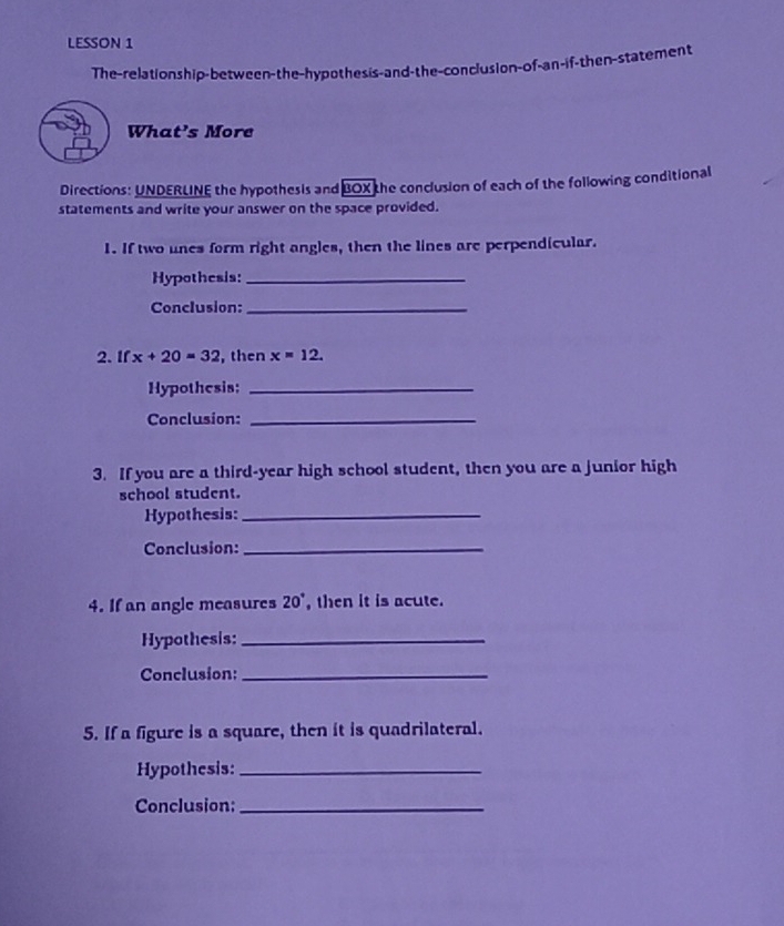 LESSON 1 
The-relationship-between-the-hypothesis-and-the-conclusion-of-an-if-then-statement 
What's More 
Directions: UNDERLINE the hypothesis and BOX the conclusion of each of the following conditional 
statements and write your answer on the space provided. 
1. If two unes form right angles, then the lines are perpendicular. 
Hypothesis:_ 
Conclusion:_ 
2. If x+20=32 , then x=12. 
Hypothesis:_ 
Conclusion:_ 
3. If you are a third-year high school student, then you are a junior high 
school student. 
Hypothesis:_ 
Conclusion:_ 
4. If an angle measures 20° , then it is acute. 
Hypothesis:_ 
Conclusion:_ 
5. If a figure is a square, then it is quadrilateral. 
Hypothesis:_ 
Conclusion:_