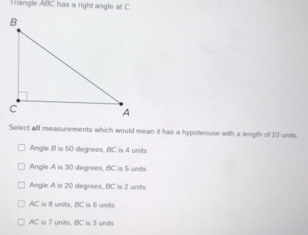 riangle ABC has a right angle at C.
Select all measurements which would mean it has a hypotenuse with a length of 10 units.
Angle B is 50 degrees, BC is 4 units
Angle A is 30 degrees, BC is 5 units
Angle A is 20 degrees, BC is 2 units
AC is 8 units, BC is 6 units
AC is 7 units, BC is 3 units