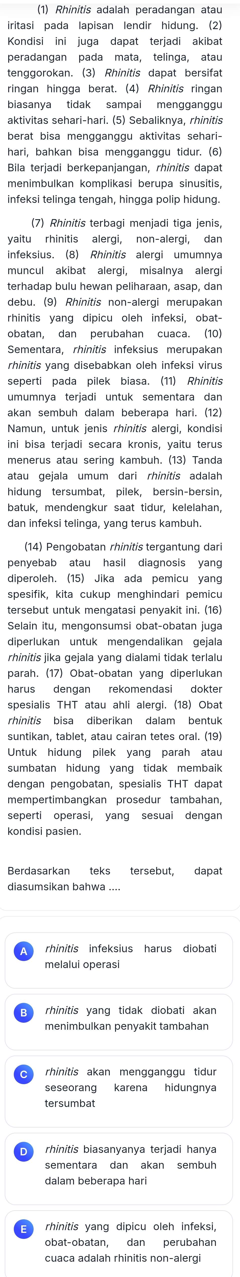 (1) Rhinitis adalah peradangan atau
iritasi pada lapisan lendir hidung. (2)
Kondisi ini juga dapat terjadi akibat
peradangan pada mata, telinga, atau
tenggorokan. (3) Rhinitis dapat bersifat
ringan hingga berat. (4) Rhinitis ringan
biasanya tidak sampai mengganggu
aktivitas sehari-hari. (5) Sebaliknya, rhinitis
berat bisa mengganggu aktivitas sehari-
hari, bahkan bisa mengganggu tidur. (6)
Bila terjadi berkepanjangan, rhinitis dapat
menimbulkan komplikasi berupa sinusitis,
infeksi telinga tengah, hingga polip hidung.
(7) Rhinitis terbagi menjadi tiga jenis,
yaitu rhinitis alergi, non-alergi, dan
infeksius. (8) Rhinitis alergi umumnya
muncul akibat alergi, misalnya alergi
terhadap bulu hewan peliharaan, asap, dan
debu. (9) Rhinitis non-alergi merupakan
rhinitis yang dipicu oleh infeksi, obat-
obatan, dan perubahan cuaca. (10)
Sementara, rhinitis infeksius merupakan
rhinitis yang disebabkan oleh infeksi virus
seperti pada pilek biasa. (11) Rhinitis
umumnya terjadi untuk sementara dan
akan sembuh dalam beberapa hari. (12)
Namun, untuk jenis rhinitis alergi, kondisi
ini bisa terjadi secara kronis, yaitu terus
menerus atau sering kambuh. (13) Tanda
atau gejala umum dari rhinitis adalah
hidung tersumbat, pilek, bersin-bersin,
batuk, mendengkur saat tidur, kelelahan,
dan infeksi telinga, yang terus kambuh.
(14) Pengobatan rhinitis tergantung dari
penyebab atau hasil diagnosis yang
diperoleh. (15) Jika ada pemicu yang
spesifik, kita cukup menghindari pemicu
tersebut untuk mengatasi penyakit ini. (16)
Selain itu, mengonsumsi obat-obatan juga
diperlukan untuk mengendalikan gejala
rhinitis jika gejala yang dialami tidak terlalu
parah. (17) Obat-obatan yang diperlukan
harus dengan rekomendasi dokter
spesialis THT atau ahli alergi. (18) Obat
rhinitis bisa diberikan dalam bentuk
suntikan, tablet, atau cairan tetes oral. (19)
Untuk hidung pilek yang parah atau
sumbatan hidung yang tidak membaik 
dengan pengobatan, spesialis THT dapat
mempertimbangkan prosedur tambahan,
seperti operasi, yang sesuai dengan
kondisi pasien.
Berdasarkan teks tersebut, dapat
diasumsikan bahwa ....
rhinitis infeksius harus diobati
melalui operasi
rhinitis yang tidak diobati akan
menimbulkan penyakit tambahan
rhinitis akan mengganggu tidur
seseorang karena hidungnya
tersumbat
rhinitis biasanyanya terjadi hanya
sementara dan akan sembuh
dalam beberapa hari
rhinitis yang dipicu oleh infeksi,
obat-obatan, dan perubahan
cuaca adalah rhinitis non-alerg