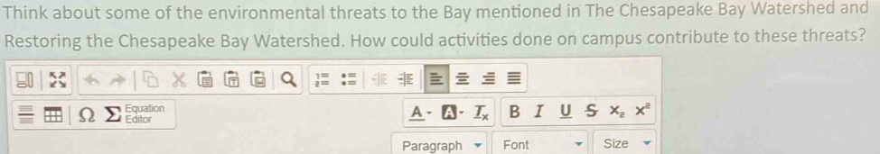 Think about some of the environmental threats to the Bay mentioned in The Chesapeake Bay Watershed and 
Restoring the Chesapeake Bay Watershed. How could activities done on campus contribute to these threats? 
Equation 
Editor 
B x_2x^2
Paragraph Font Size