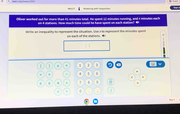 Guest 
M6|L17 Modeling with Inequalities Sign o 
Oliver worked out for more than 41 minutes total. He spent 12 minutes running, and x minutes each 
on 4 stations. How much time could he have spent on each station? “ 
Write an inequality to represent the situation. Use x to represent the minutes spent 
on each of the stations. ■ 
I 
( ) + 1 2 3 9 a . 
< > = 4 5 6
) 
≥ π 7 8 9  □ /□   
= ÷ 0 , 
Nov 1