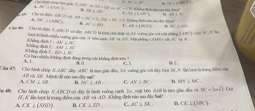 Cho hình chóp tam giác S.
C. BC⊥ AC. D. SB⊥ (ABCD).
A. BC⊥ (SAC). ABC có SA=SB và AC=CB. Khẳng định nào sau đây đùng?
B. SB⊥ AB. C. SA⊥ (ABC). D. AB⊥ SC. 
45: Cho tứ diện ABCD có AB=AC=2, DB=DC=3. Khẳng định nào sau đây đúng?
a
A. DC⊥ (ABC). B. AC⊥ BD. C. AB⊥ (BCD). D. BC⊥ AD. 

Câu 46: Cho tứ diện S, ABCD có đây ABCD là hình chữ nhật và SA vuông góc với mặt phầng (ABC). Gọi M , N lần
lượt là hình chiếu vuông góc của A trên cạnh SB và SD. Mặt phẳng (AMN) cắt SC tại K.
Khẳng định 1 : AK⊥ SC
Khẳng định 2 : AM⊥ SC
Khẳng định 3 : BD⊥ SC
Có bao nhiêu khẳng định đúng trong các khẳng định trên ?
A. 1. B. 0. C. 3. D. 2.
Câu 47: Cho hình chóp S. ABC đáy ABC là tam giác đều, SA vuông góc với đáy. Gọi M, N lần lượt là trung điểm của
AB và SB. Mệnh đề nào sau đây sai?
A. CM⊥ SB. B. NC⊥ AB. C. AN⊥ BC. D. MN⊥ MC. 
Su 48: Cho hình chóp S. ABCD có đáy là hình vuông cạnh 2α, mặt bên SAB là tam giác đều và SC=2asqrt(2).Gọi
H , K lần lượt là trung điểm của AB và AD. Khẳng định nào sau đây Sai?
A. CK⊥ (SHD). B. CK⊥ SD. C. AC⊥ SK. D. CK⊥ (SBC).