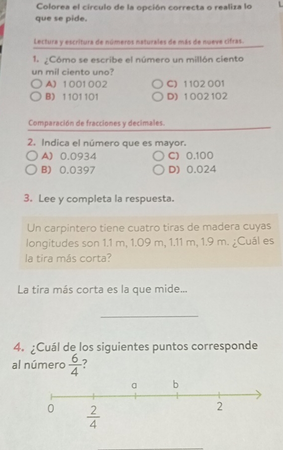 Colorea el círculo de la opción correcta o realiza lo L
que se pide.
Lectura y escritura de números naturales de más de nueve cifras.
1. ¿Cómo se escribe el número un millón ciento
un mil ciento uno?
A) 1001002 C) 1 102 001
B) 1101101 D) 1002102
Comparación de fracciones y decimales.
2. Indica el número que es mayor.
A 0.0934 C) 0.100
B) 0.0397 D) 0.024
3. Lee y completa la respuesta.
Un carpintero tiene cuatro tiras de madera cuyas
longitudes son 1.1 m, 1.09 m, 1.11 m, 1.9 m. ¿Cuál es
la tira más corta?
La tira más corta es la que mide...
_
4. ¿Cuál de los siguientes puntos corresponde
al número  6/4  7