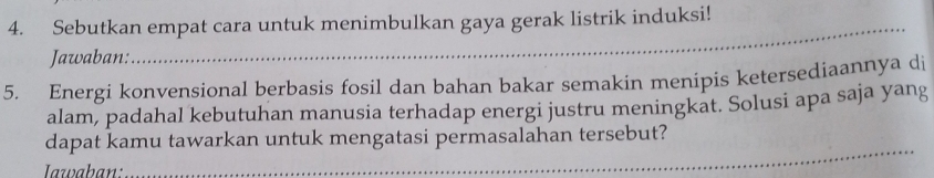 Sebutkan empat cara untuk menimbulkan gaya gerak listrik induksi! 
Jawaban: 
5. Energi konvensional berbasis fosil dan bahan bakar semakin menipis ketersediaannya di 
alam, padahal kebutuhan manusia terhadap energi justru meningkat. Solusi apa saja yang 
dapat kamu tawarkan untuk mengatasi permasalahan tersebut? 
Iawaban: 
_