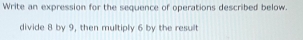 Write an expression for the sequence of operations described below. 
divide 8 by 9, then multiply 6 by the result