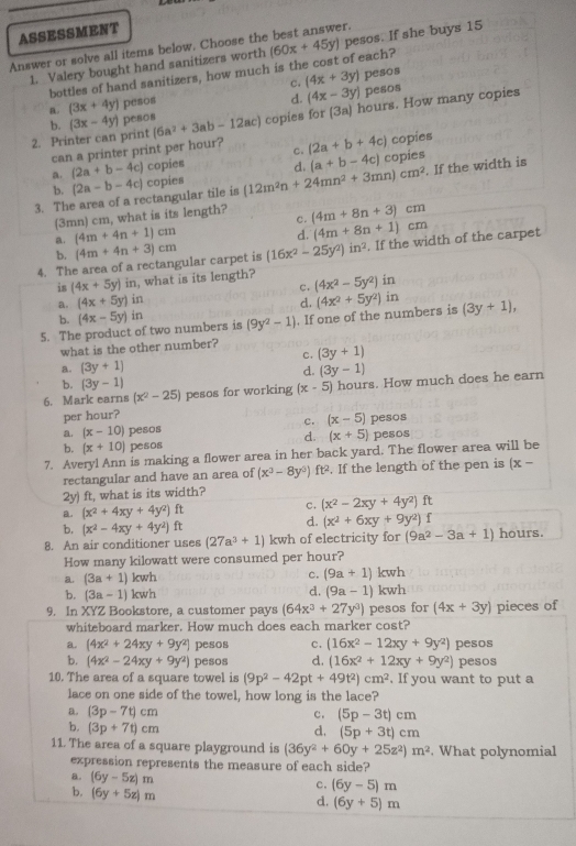 ASSESSMENT
Answer or solve all items below. Choose the best answer.
1. Valery bought hand sanitizers worth (60x+45y) pesos. If she buys 15
bottles of hand sanitizers, how much is the cost of each?
c, (4x+3y) pesos
b. pesos
a. (3x+4y) pesos
d. (4x-3y)
2. Printer can print (3x-4y) pesos (6a^2+3ab-12ac) copies for (3a) hours. How many copies
can a printer print per hour? c. (2a+b+4c) copies
a. (2a+b-4c) copies
3. The area of a rectangular tile is (2a-b-4c) copies (12m^2n+24mn^2+3mn)cm^2 d, (a+b-4c) copies . If the width is
b.
(3mn) cm, what is its length? c. (4m+8n+3)cm
a. (4m+4n+1)cm
d. (4m+8n+1)cm
4. The area of a rectangular carpet is (4m+4n+3)cm (16x^2-25y^2)in^2. If the width of the carpet
b.
is (4x+5y) in, what is its length? (4x^2-5y^2) in
c.
a. (4x+5y)in
d.
b.
5. The product of two numbers is (4x-5y)in (9y^2-1). If one of the numbers is (4x^2+5y^2) in (3y+1),
what is the other number? (3y+1)
C.
a. (3y+1) (3y-1)
d.
b. (3y-1)
6. Mark earns (x^2-25) pesos for working (x-5) hours. How much does he earn
per hour?
c. (x-5)
a. (x-10) pesos pesos
d. (x+5)
b. (x+10) pesos pesos
7. Averyl Ann is making a flower area in her back yard. The flower area will be
rectangular and have an area of (x^3-8y^3) ft². If the length of the pen is (x-
2y) ft, what is its width?
a. (x^2+4xy+4y^2)ft
c. (x^2-2xy+4y^2)ft
b, (x^2-4xy+4y^2)ft
d. (x^2+6xy+9y^2)f
8. An air conditioner uses (27a^3+1)kwh of electricity for (9a^2-3a+1) hours.
How many kilowatt were consumed per hour?
a (3a+1)kwh
c. (9a+1) kwh
d. (9a-1)
b. (3a-1)kwh kwh
9. In XYZ Bookstore, a customer pays (64x^3+27y^3) pesos for (4x+3y) pieces of
whiteboard marker. How much does each marker cost?
a. (4x^2+24xy+9y^2) pesos c. (16x^2-12xy+9y^2) pesos
b. (4x^2-24xy+9y^2) pesos d. (16x^2+12xy+9y^2) pesos
10. The area of a square towel is (9p^2-42pt+49t^2)cm^2. If you want to put a
lace on one side of the towel, how long is the lace?
a. (3p-7t)cm
c. (5p-3t)cm
b. (3p+7t)cm d. (5p+3t)cm
11. The area of a square playground is (36y^2+60y+25z^2)m^2. What polynomial
expression represents the measure of each side?
B. (6y-5z)m
c. (6y-5)m
b. (6y+5z)m
d. (6y+5)m