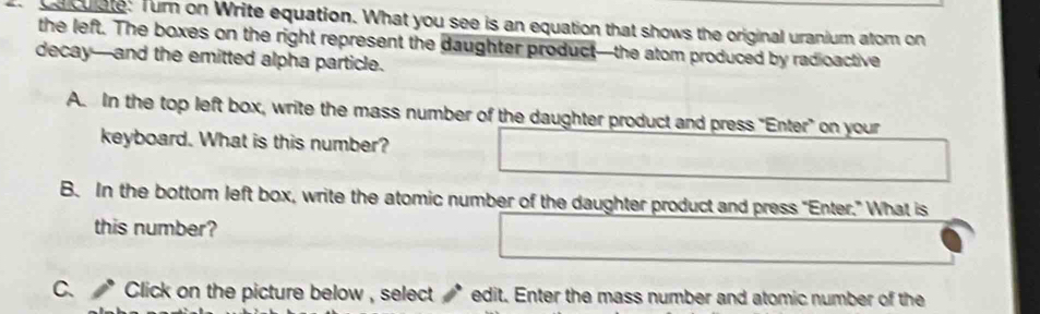 caculate: Turn on Write equation. What you see is an equation that shows the original uranium atom on 
the left. The boxes on the right represent the daughter product—the atom produced by radioactive 
decay—and the emitted alpha particle. 
A. In the top left box, write the mass number of the daughter product and press "Enter" on your 
keyboard. What is this number? 
B. In the bottom left box, write the atomic number of the daughter product and press "Enter." What is 
this number? 
C. * Click on the picture below , select * edit. Enter the mass number and atomic number of the