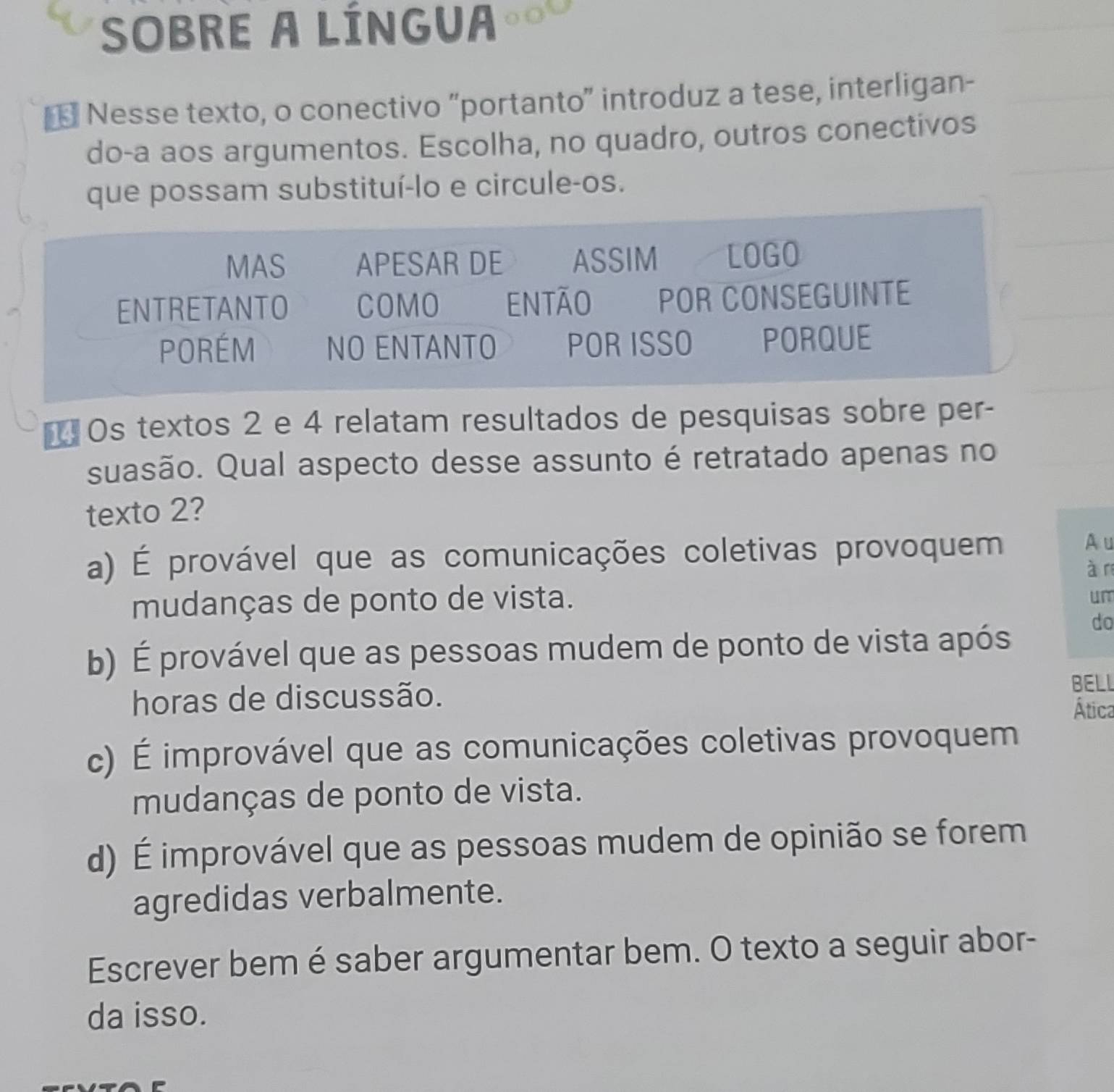 SOBRE A LÍNGUA
* Nesse texto, o conectivo “portanto” introduz a tese, interligan-
do-a aos argumentos. Escolha, no quadro, outros conectivos
que possam substituí-lo e circule-os.
MAS APESAR DE ASSIM LOGO
ENTRETANTO COMO ENTÃO POR CONSEGUINTE
PORÉM NO ENTANTO POR ISSO PORQUE
*= Os textos 2 e 4 relatam resultados de pesquisas sobre per-
suasão. Qual aspecto desse assunto é retratado apenas no
texto 2?
a) É provável que as comunicações coletivas provoquem
A u
à r
mudanças de ponto de vista.
un
b) É provável que as pessoas mudem de ponto de vista após
do
horas de discussão.
BELL
Ática
c) É improvável que as comunicações coletivas provoquem
mudanças de ponto de vista.
d) É improvável que as pessoas mudem de opinião se forem
agredidas verbalmente.
Escrever bem é saber argumentar bem. O texto a seguir abor-
da isso.