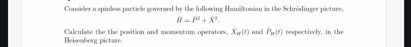 Consider a spinless particle governed by the following Hamiltonian in the Schrödinger picture,
hat H=hat P^(2+hat X^2. 
Calculate the the position and momentum operators, hat X)_H(t) and hat P_H(t) respectively, in the 
Heisenberg picture.