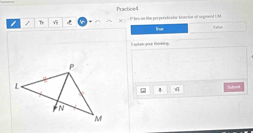 homason
Practice4
Tr sqrt(± ) P lies on the perpendicular bisector of segment LM.
×
True False
Explain your thinking.
- sqrt(± ) Submit