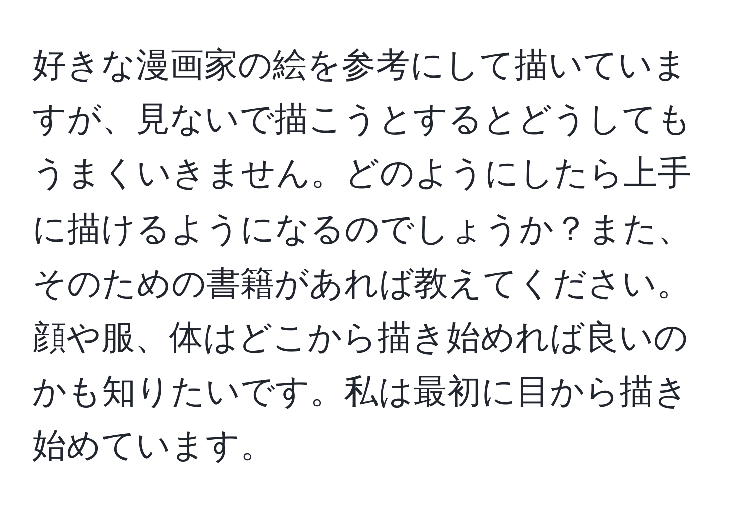 好きな漫画家の絵を参考にして描いていますが、見ないで描こうとするとどうしてもうまくいきません。どのようにしたら上手に描けるようになるのでしょうか？また、そのための書籍があれば教えてください。顔や服、体はどこから描き始めれば良いのかも知りたいです。私は最初に目から描き始めています。