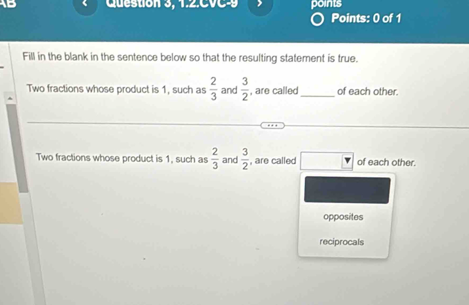 1B Question 3, 1.2.CVC-9 points
Points: 0 of 1
Fill in the blank in the sentence below so that the resulting statement is true.
Two fractions whose product is 1, such as  2/3  and  3/2  , are called_ of each other.
Two fractions whose product is 1, such as  2/3  and  3/2  , are called of each other.
opposites
reciprocals