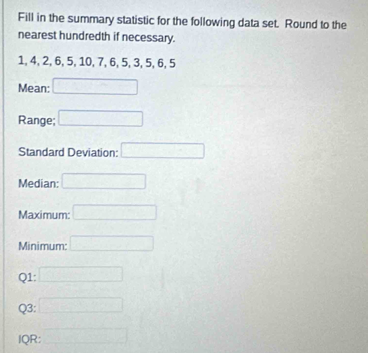 Fill in the summary statistic for the following data set. Round to the 
nearest hundredth if necessary.
1, 4, 2, 6, 5, 10, 7, 6, 5, 3, 5, 6, 5
Mean: □ 
Range; □
Standard Deviation: □ 
Median: □ 
Maximum: □ 
Minimum: □ 
Q1: □ 
Q3: □ 
IQR: □