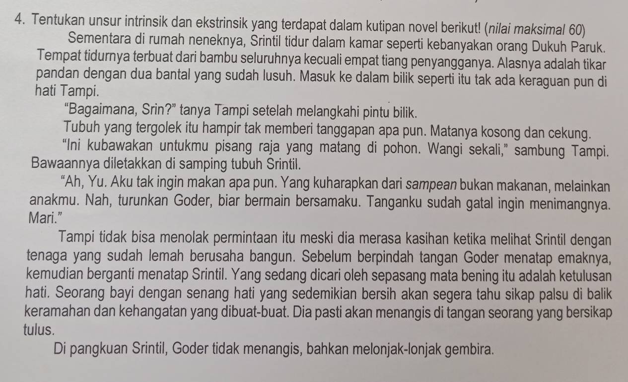 Tentukan unsur intrinsik dan ekstrinsik yang terdapat dalam kutipan novel berikut! (nilai maksimal 60)
Sementara di rumah neneknya, Srintil tidur dalam kamar seperti kebanyakan orang Dukuh Paruk.
Tempat tidurnya terbuat dari bambu seluruhnya kecuali empat tiang penyangganya. Alasnya adalah tikar
pandan dengan dua bantal yang sudah lusuh. Masuk ke dalam bilik seperti itu tak ada keraguan pun di
hati Tampi.
“Bagaimana, Srin?” tanya Tampi setelah melangkahi pintu bilik.
Tubuh yang tergolek itu hampir tak memberi tanggapan apa pun. Matanya kosong dan cekung.
“Ini kubawakan untukmu pisang raja yang matang di pohon. Wangi sekali,” sambung Tampi.
Bawaannya diletakkan di samping tubuh Srintil.
“Ah, Yu. Aku tak ingin makan apa pun. Yang kuharapkan dari sampean bukan makanan, melainkan
anakmu. Nah, turunkan Goder, biar bermain bersamaku. Tanganku sudah gatal ingin menimangnya.
Mari.”
Tampi tidak bisa menolak permintaan itu meski dia merasa kasihan ketika melihat Srintil dengan
tenaga yang sudah lemah berusaha bangun. Sebelum berpindah tangan Goder menatap emaknya,
kemudian berganti menatap Srintil. Yang sedang dicari oleh sepasang mata bening itu adalah ketulusan
hati. Seorang bayi dengan senang hati yang sedemikian bersih akan segera tahu sikap palsu di balik
keramahan dan kehangatan yang dibuat-buat. Dia pasti akan menangis di tangan seorang yang bersikap
tulus.
Di pangkuan Srintil, Goder tidak menangis, bahkan melonjak-lonjak gembira.