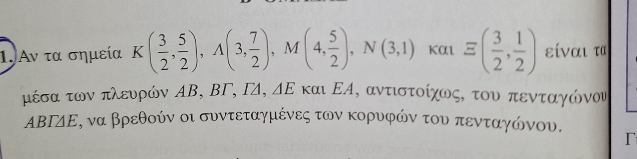 Αν τα σημεία Κ ( 3/2 , 5/2 ), A(3, 7/2 ), M(4, 5/2 ), N(3,1)kauequiv ( 3/2 , 1/2 ) είναι τα
△ E
μέσα των πλευρών ΑΒ, BΓ, Γ4, και ΕΑ, αντιστοίχως, του πενταγώονου
ΑΒΙΔΕ, να βρεθούν οι συντεταγμένες των κορυφών του πενταγώνου. 
r