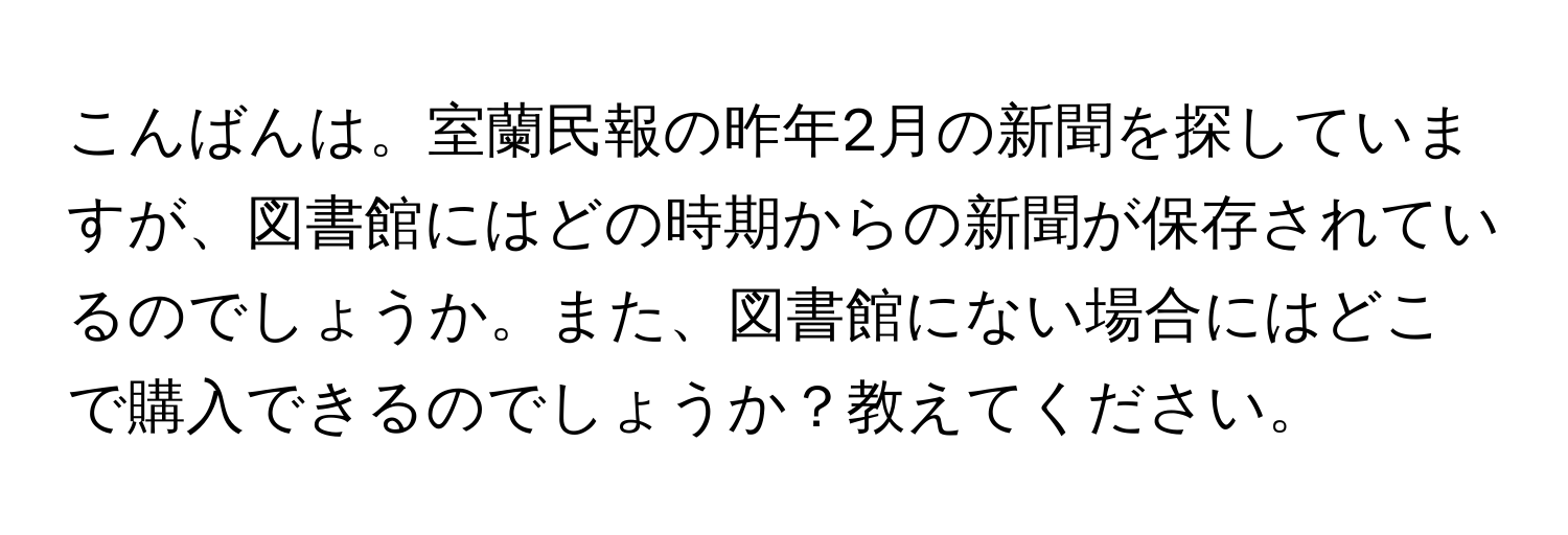 こんばんは。室蘭民報の昨年2月の新聞を探していますが、図書館にはどの時期からの新聞が保存されているのでしょうか。また、図書館にない場合にはどこで購入できるのでしょうか？教えてください。