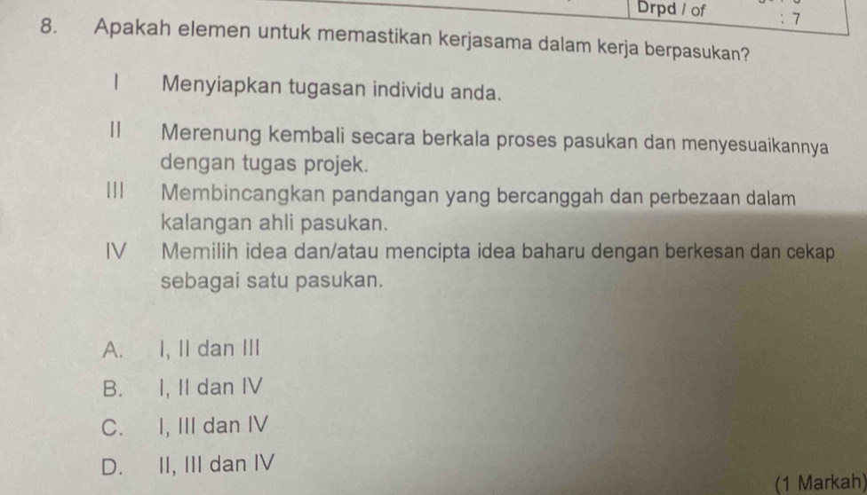 Drpd / of : 7
8. Apakah elemen untuk memastikan kerjasama dalam kerja berpasukan?
Menyiapkan tugasan individu anda.
| Merenung kembali secara berkala proses pasukan dan menyesuaikannya
dengan tugas projek.
Membincangkan pandangan yang bercanggah dan perbezaan dalam
kalangan ahli pasukan.
IV Memilih idea dan/atau mencipta idea baharu dengan berkesan dan cekap
sebagai satu pasukan.
A. I, II dan III
B. I, II dan IV
C. I, III dan IV
D. II, III dan IV
(1 Markah)